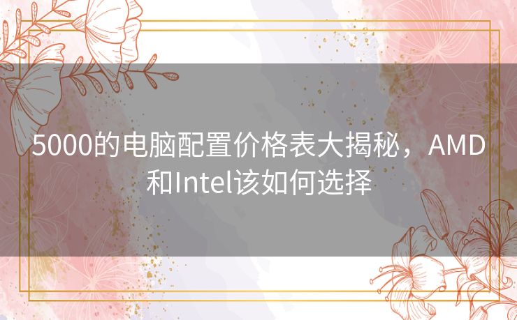 5000的电脑配置价格表大揭秘，AMD和Intel该如何选择