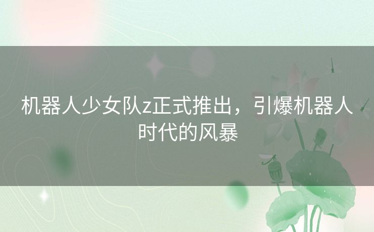 机器人少女队z正式推出，引爆机器人时代的风暴