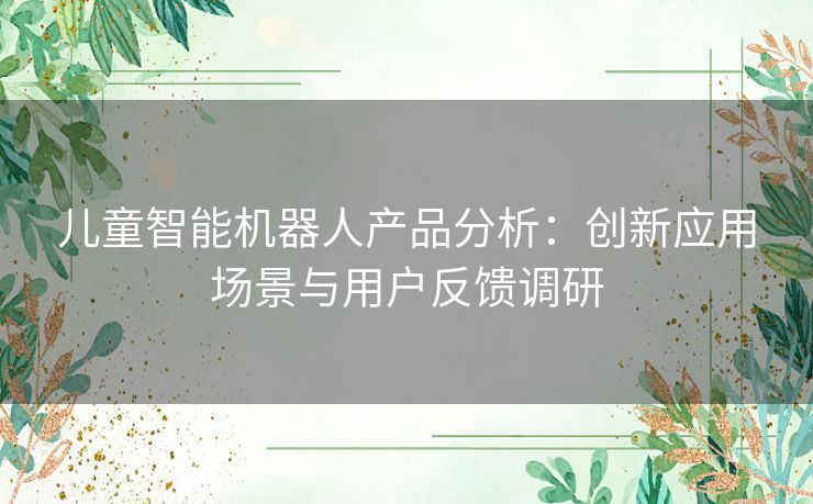 儿童智能机器人产品分析：创新应用场景与用户反馈调研