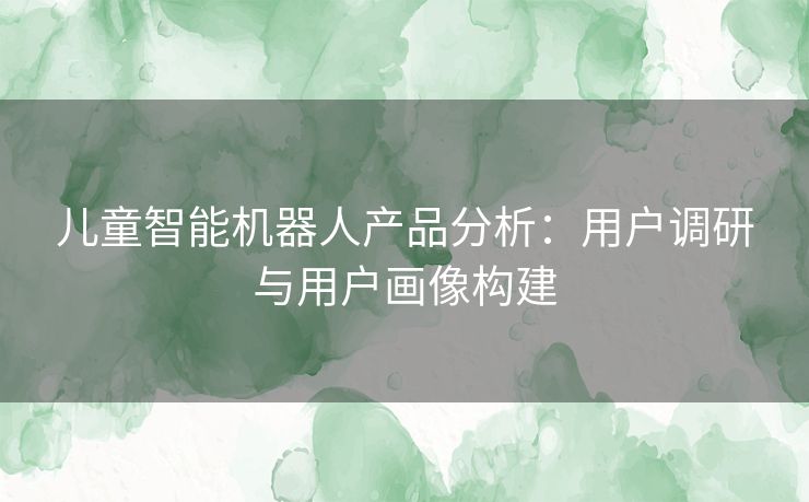 儿童智能机器人产品分析：用户调研与用户画像构建