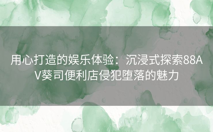 用心打造的娱乐体验：沉浸式探索88AV葵司便利店侵犯堕落的魅力