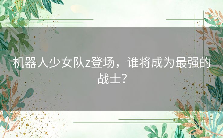 机器人少女队z登场，谁将成为最强的战士？