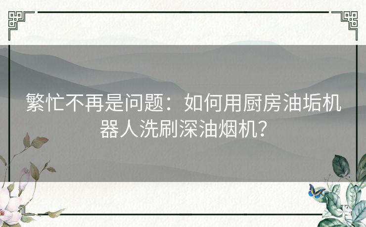 繁忙不再是问题：如何用厨房油垢机器人洗刷深油烟机？