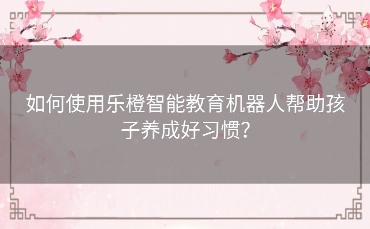 如何使用乐橙智能教育机器人帮助孩子养成好习惯？