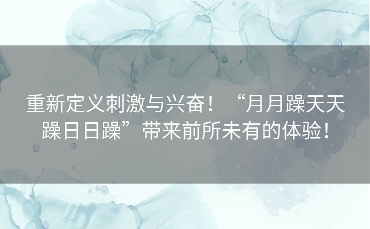 重新定义刺激与兴奋！“月月躁天天躁日日躁”带来前所未有的体验！