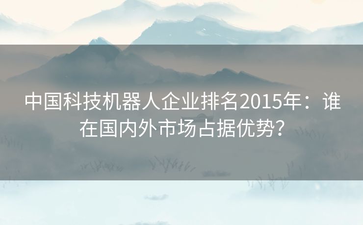 中国科技机器人企业排名2015年：谁在国内外市场占据优势？