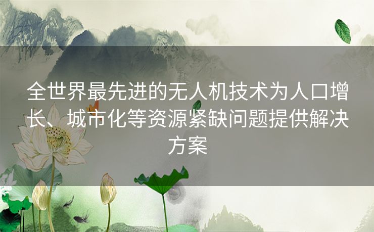 全世界最先进的无人机技术为人口增长、城市化等资源紧缺问题提供解决方案