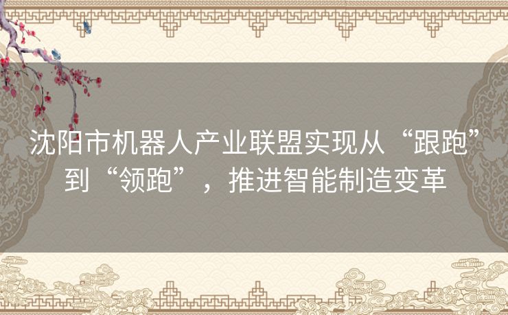 沈阳市机器人产业联盟实现从“跟跑”到“领跑”，推进智能制造变革