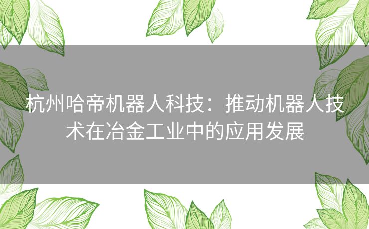 杭州哈帝机器人科技：推动机器人技术在冶金工业中的应用发展