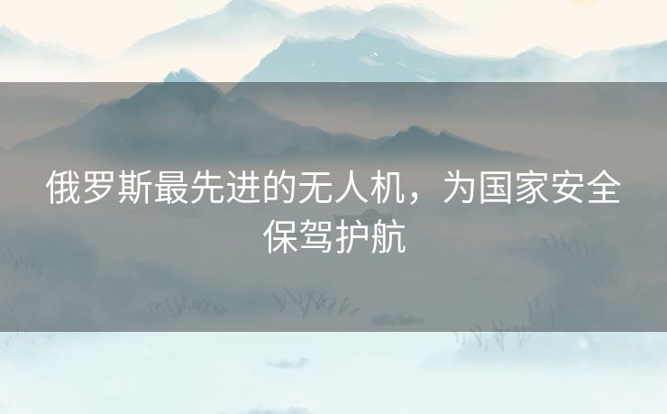 俄罗斯最先进的无人机，为国家安全保驾护航