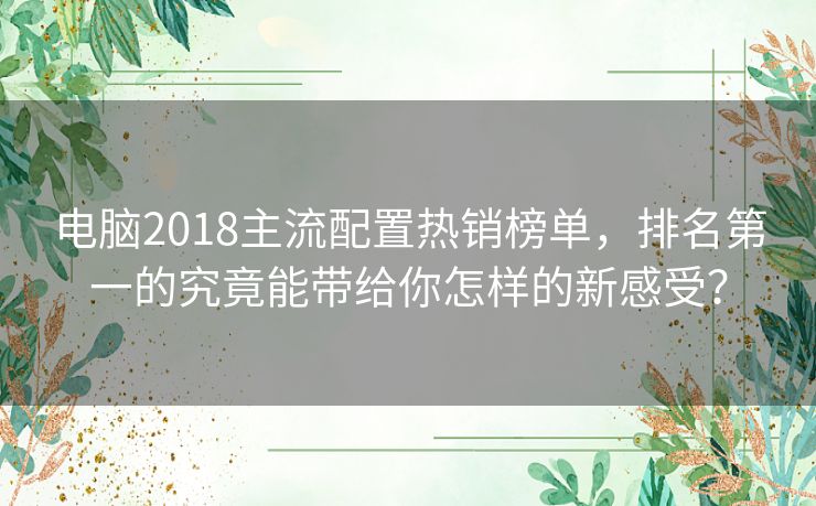 电脑2018主流配置热销榜单，排名第一的究竟能带给你怎样的新感受？