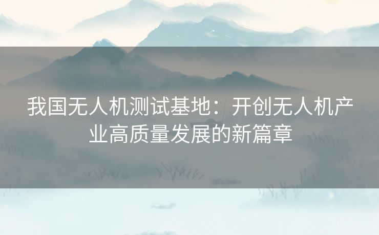 我国无人机测试基地：开创无人机产业高质量发展的新篇章