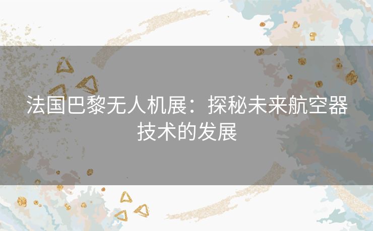 法国巴黎无人机展：探秘未来航空器技术的发展