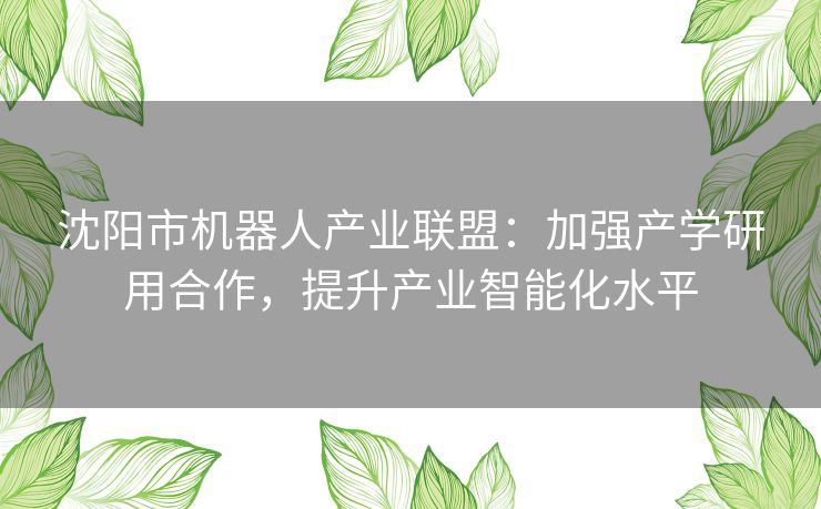 沈阳市机器人产业联盟：加强产学研用合作，提升产业智能化水平