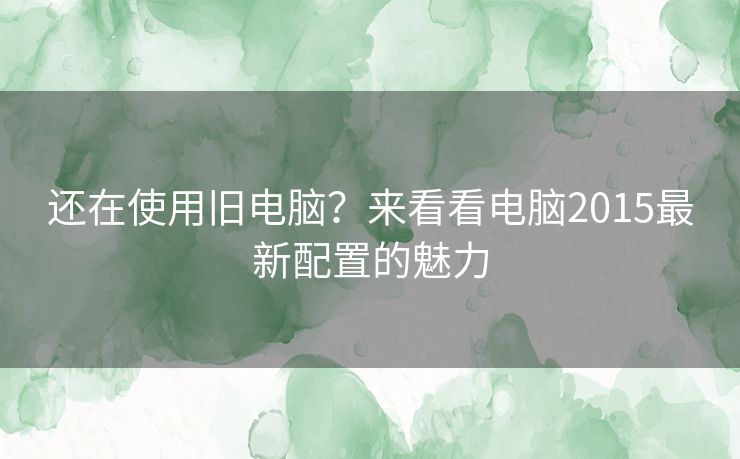 还在使用旧电脑？来看看电脑2015最新配置的魅力