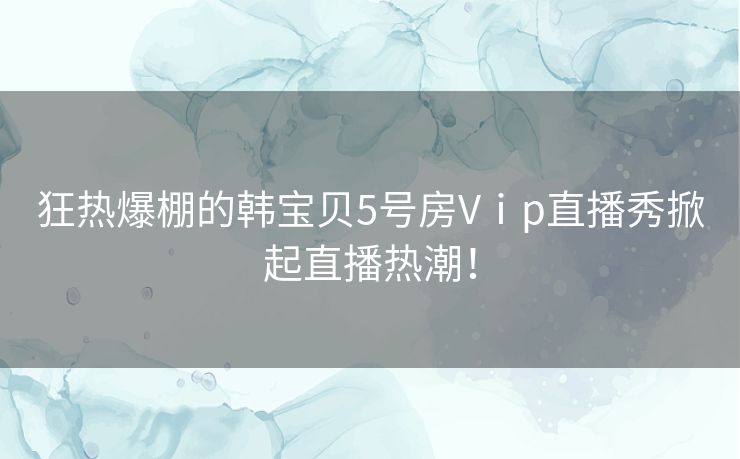 狂热爆棚的韩宝贝5号房Vⅰp直播秀掀起直播热潮！