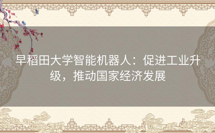 早稻田大学智能机器人：促进工业升级，推动国家经济发展