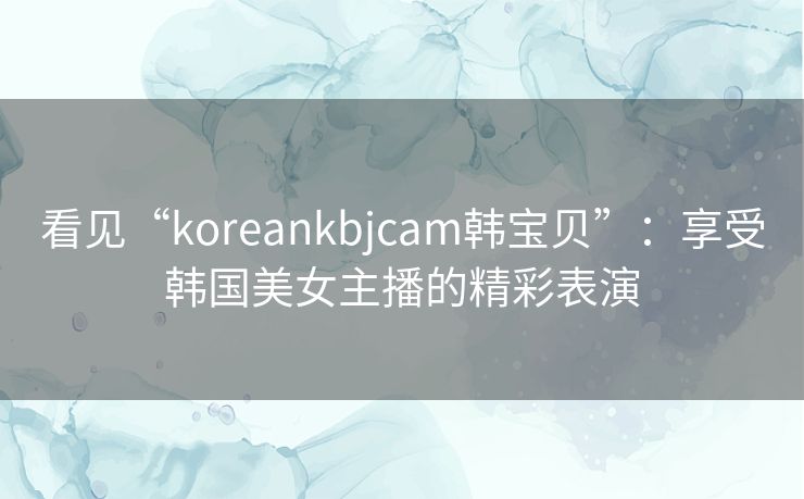 看见“koreankbjcam韩宝贝”：享受韩国美女主播的精彩表演