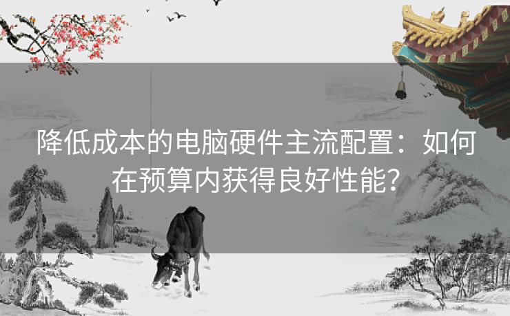 降低成本的电脑硬件主流配置：如何在预算内获得良好性能？