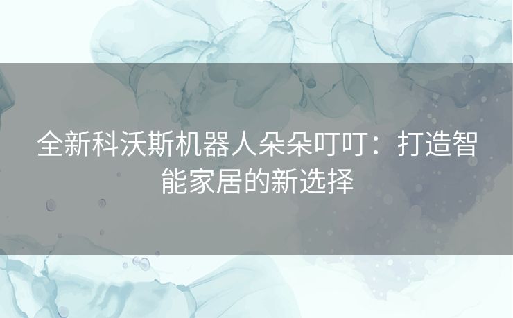 全新科沃斯机器人朵朵叮叮：打造智能家居的新选择