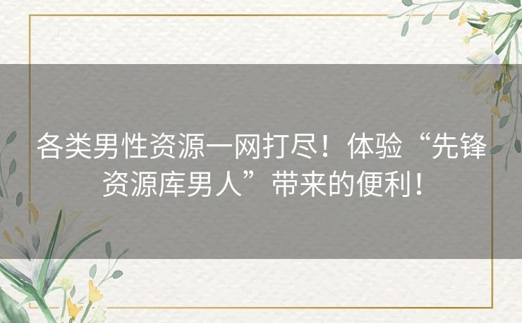 各类男性资源一网打尽！体验“先锋资源库男人”带来的便利！