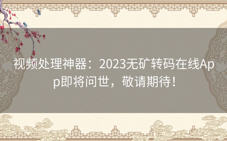 视频处理神器：2023无矿转码在线App即将问世，敬请期待！