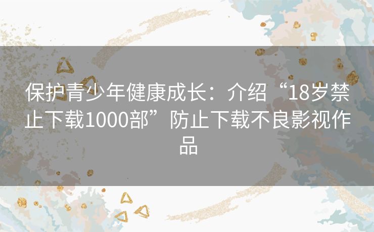 保护青少年健康成长：介绍“18岁禁止下载1000部”防止下载不良影视作品