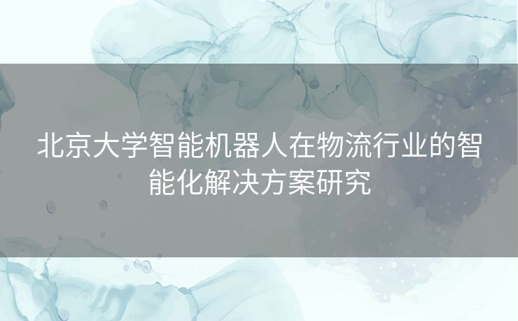 北京大学智能机器人在物流行业的智能化解决方案研究