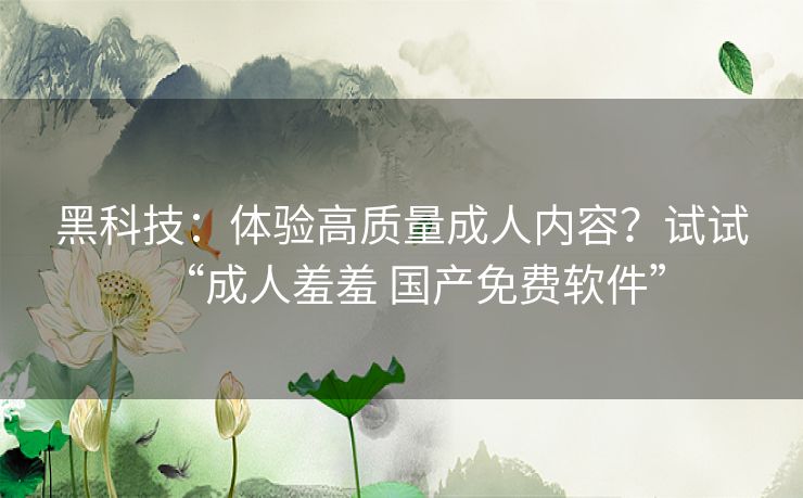 黑科技：体验高质量成人内容？试试“成人羞羞 国产免费软件”