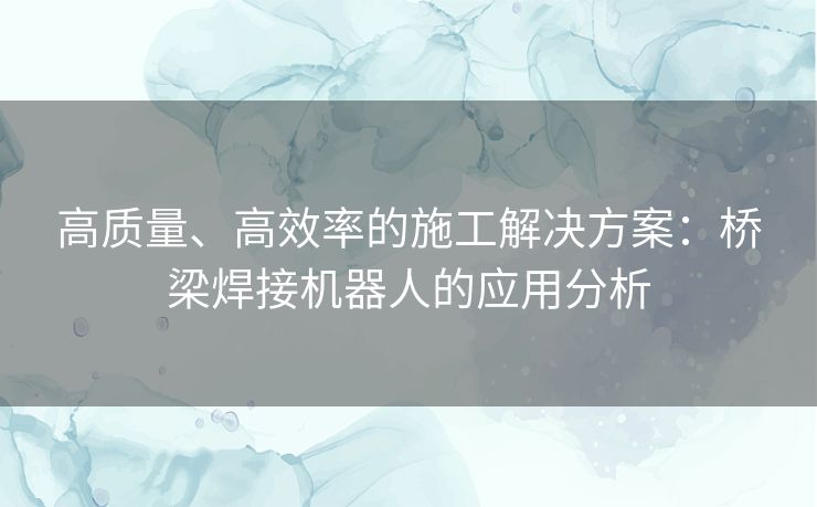 高质量、高效率的施工解决方案：桥梁焊接机器人的应用分析