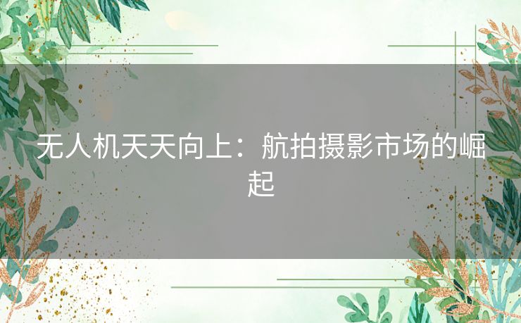 无人机天天向上：航拍摄影市场的崛起