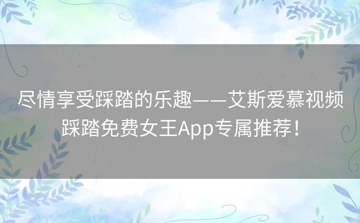 尽情享受踩踏的乐趣——艾斯爱慕视频踩踏免费女王App专属推荐！