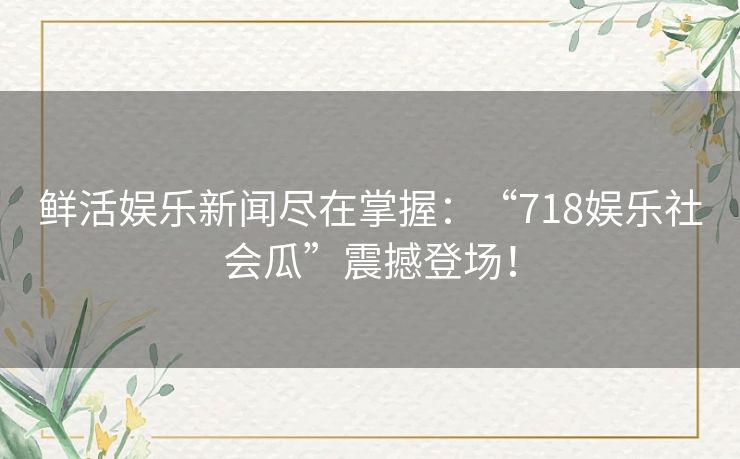 鲜活娱乐新闻尽在掌握：“718娱乐社会瓜”震撼登场！