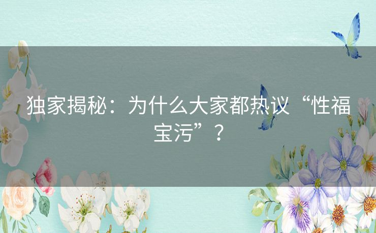 独家揭秘：为什么大家都热议“性福宝污”？