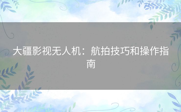 大疆影视无人机：航拍技巧和操作指南