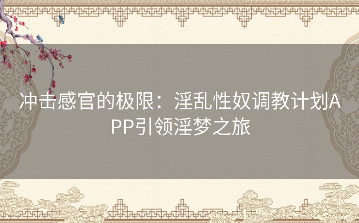 冲击感官的极限：淫乱性奴调教计划APP引领淫梦之旅