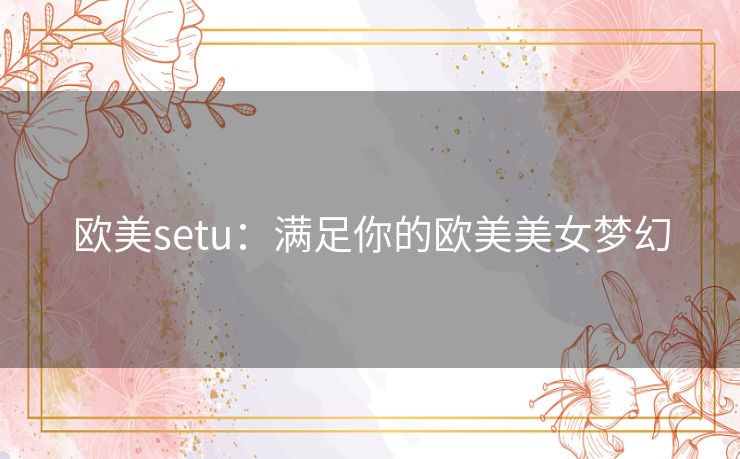 欧美setu：满足你的欧美美女梦幻