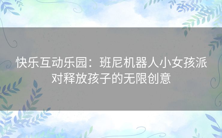 快乐互动乐园：班尼机器人小女孩派对释放孩子的无限创意