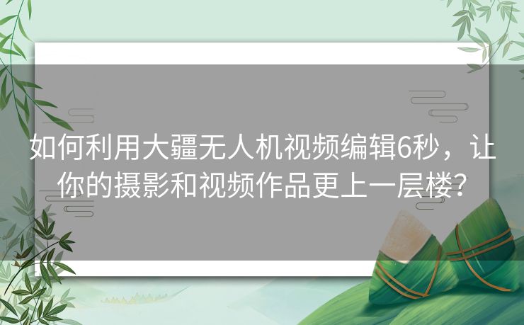 如何利用大疆无人机视频编辑6秒，让你的摄影和视频作品更上一层楼？