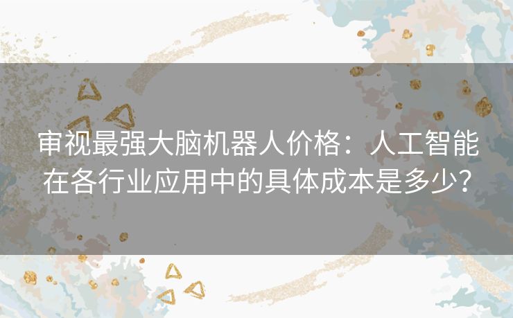 审视最强大脑机器人价格：人工智能在各行业应用中的具体成本是多少？