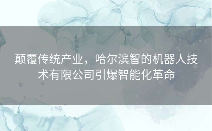 颠覆传统产业，哈尔滨智的机器人技术有限公司引爆智能化革命