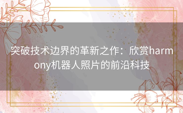 突破技术边界的革新之作：欣赏harmony机器人照片的前沿科技