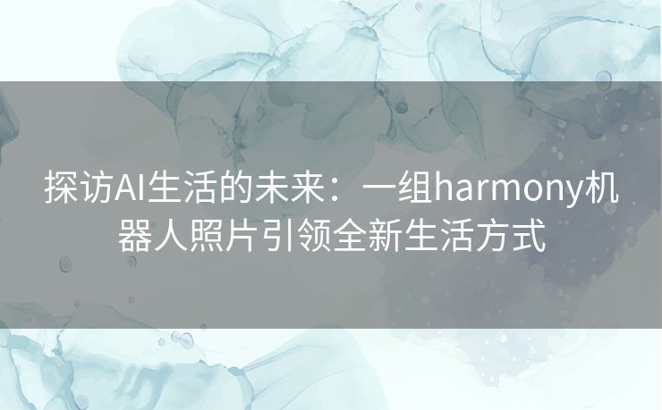 探访AI生活的未来：一组harmony机器人照片引领全新生活方式