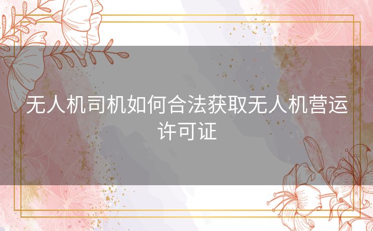 无人机司机如何合法获取无人机营运许可证