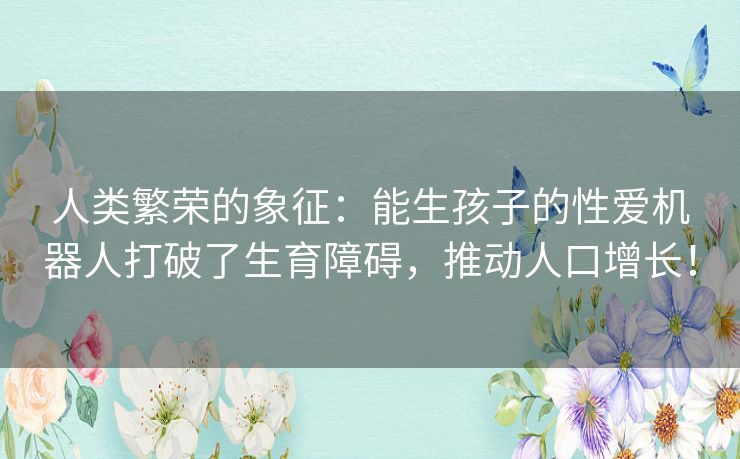 人类繁荣的象征：能生孩子的性爱机器人打破了生育障碍，推动人口增长！