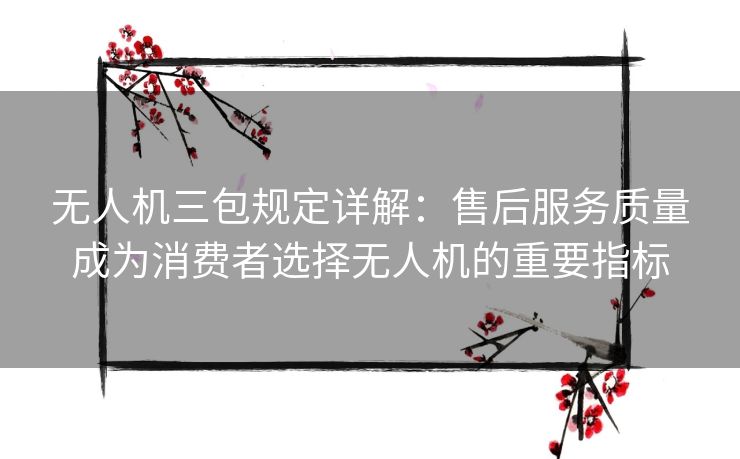 无人机三包规定详解：售后服务质量成为消费者选择无人机的重要指标