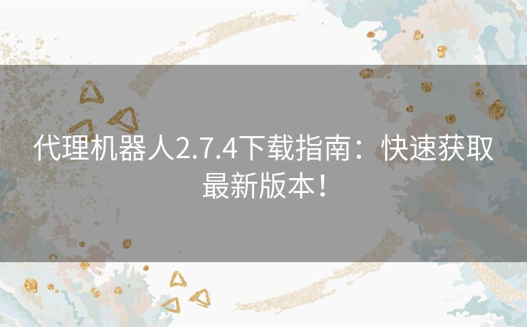 代理机器人2.7.4下载指南：快速获取最新版本！