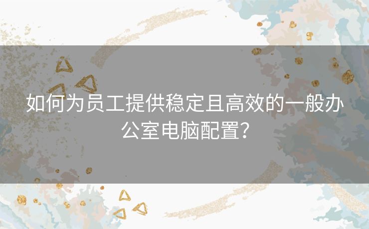 如何为员工提供稳定且高效的一般办公室电脑配置？