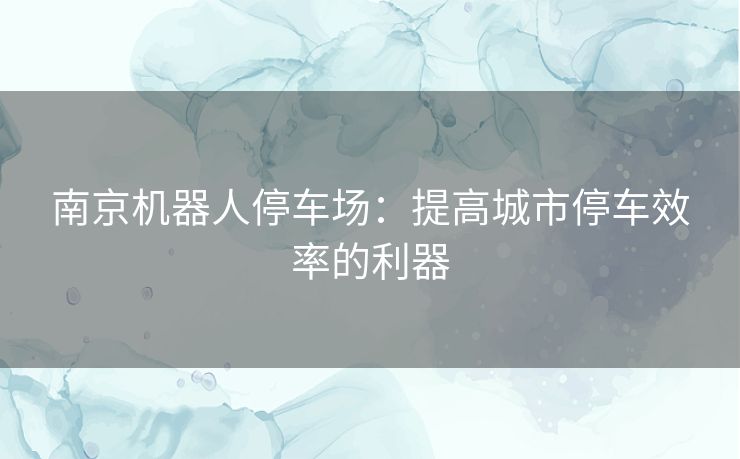 南京机器人停车场：提高城市停车效率的利器