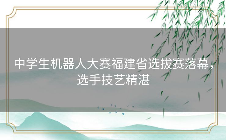 中学生机器人大赛福建省选拔赛落幕，选手技艺精湛